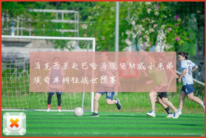 马克西亲赴巴哈马现场助威小老弟埃奇库姆征战世预赛