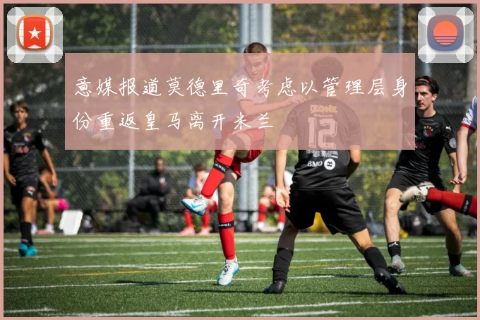 意媒报道莫德里奇考虑以管理层身份重返皇马离开米兰