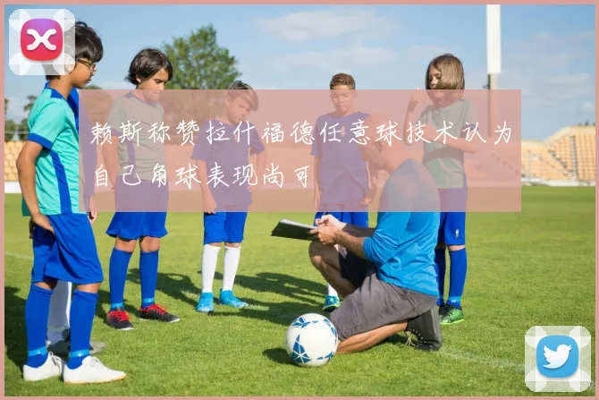 赖斯称赞拉什福德任意球技术认为自己角球表现尚可
