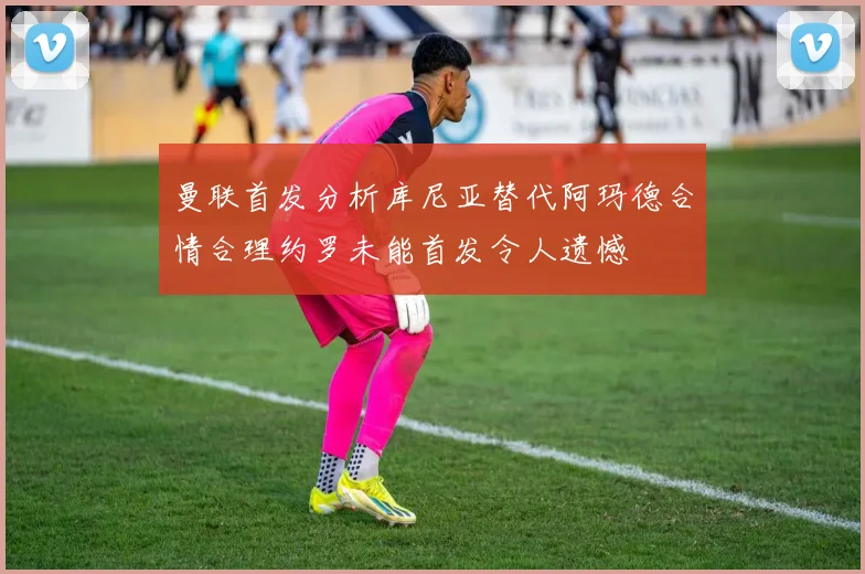 曼联首发分析库尼亚替代阿玛德合情合理约罗未能首发令人遗憾