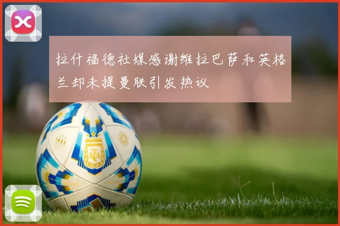 拉什福德社媒感谢维拉巴萨和英格兰却未提曼联引发热议