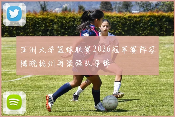 亚洲大学篮球联赛2026冠军赛阵容揭晓杭州再聚强队争锋