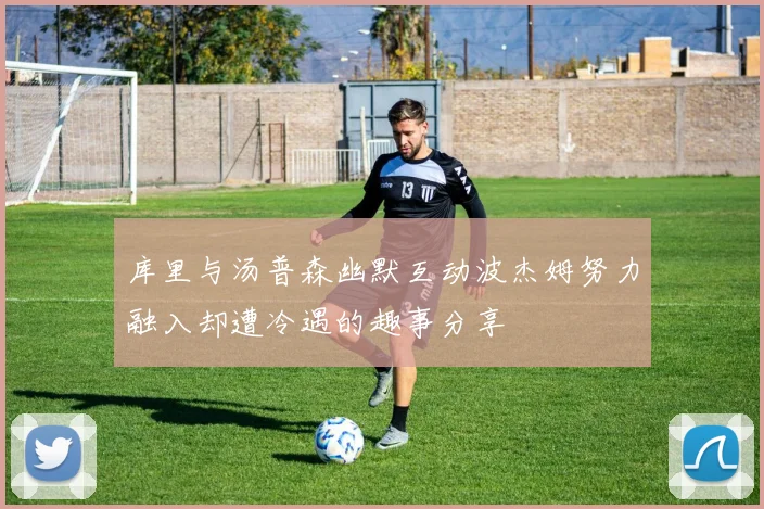 库里与汤普森幽默互动波杰姆努力融入却遭冷遇的趣事分享