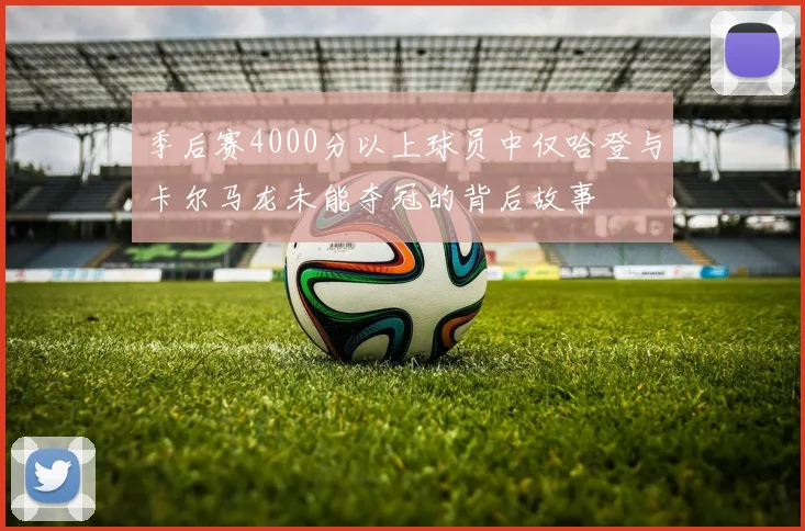 季后赛4000分以上球员中仅哈登与卡尔马龙未能夺冠的背后故事