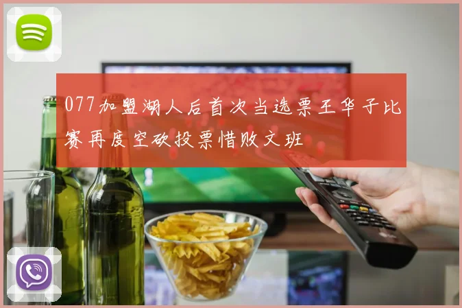 077加盟湖人后首次当选票王华子比赛再度空砍投票惜败文班