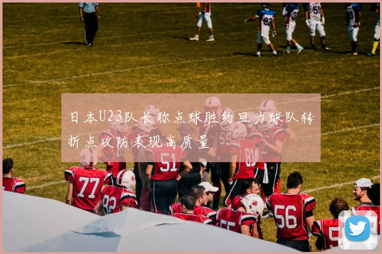 日本U23队长称点球胜约旦为球队转折点攻防表现高质量