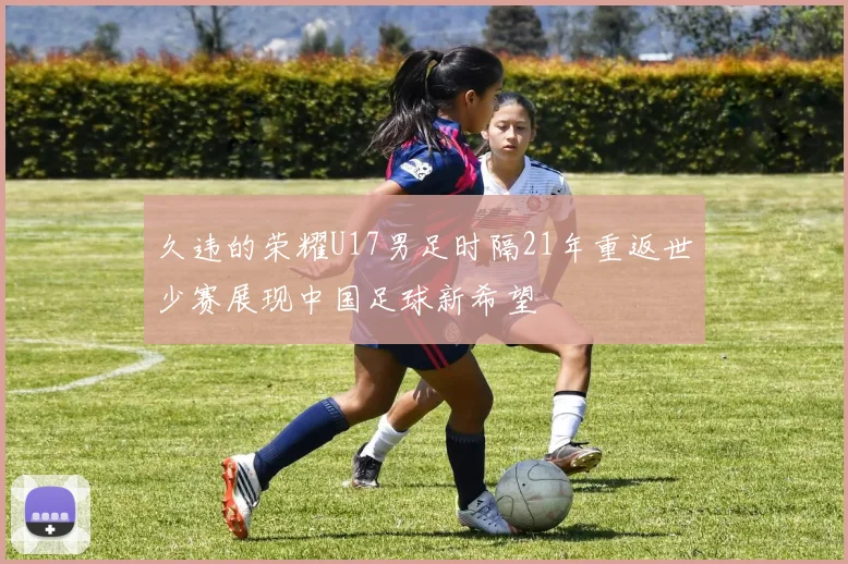 久违的荣耀U17男足时隔21年重返世少赛展现中国足球新希望