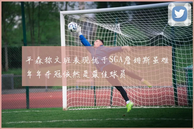 平森称文班表现优于SGA詹姆斯虽难年年夺冠依然是最佳球员