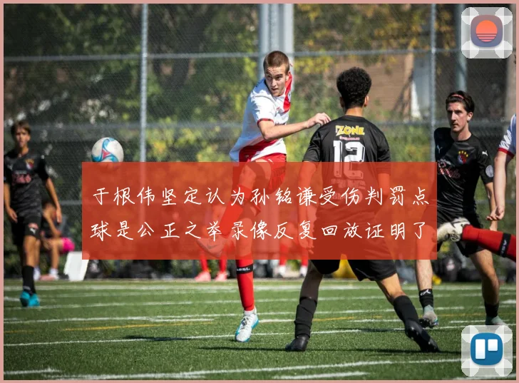 于根伟坚定认为孙铭谦受伤判罚点球是公正之举录像反复回放证明了这一点