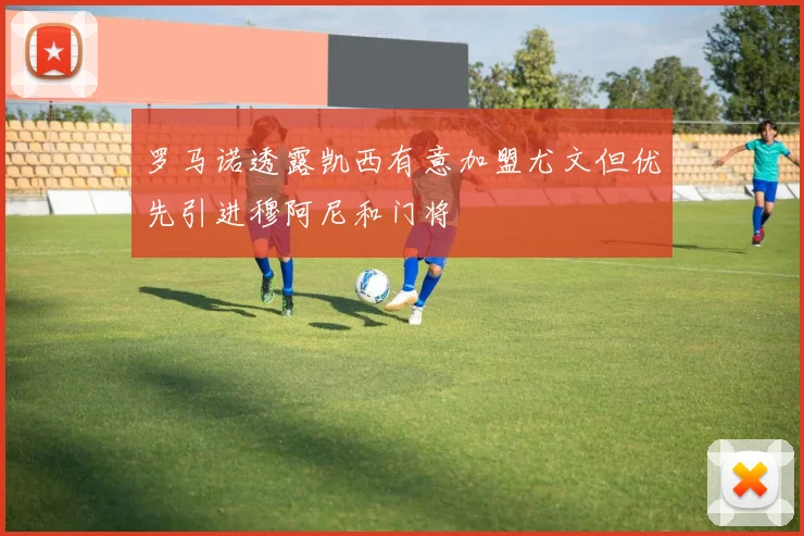 罗马诺透露凯西有意加盟尤文但优先引进穆阿尼和门将