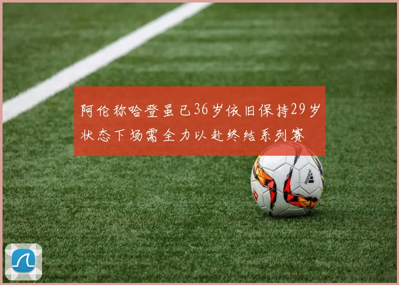 阿伦称哈登虽已36岁依旧保持29岁状态下场需全力以赴终结系列赛