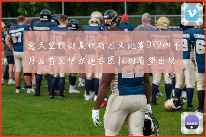意天空预测莱切对尤文比赛DV9四个月后首发伊尔迪兹图拉姆有望出场