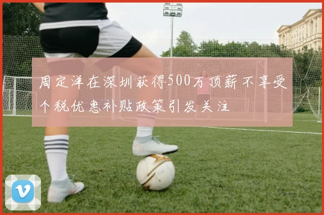 周定洋在深圳获得500万顶薪不享受个税优惠补贴政策引发关注