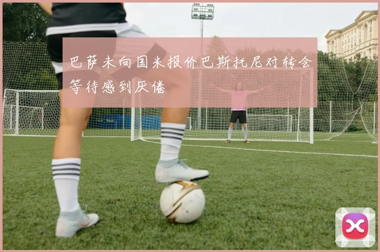 巴萨未向国米报价巴斯托尼对转会等待感到厌倦