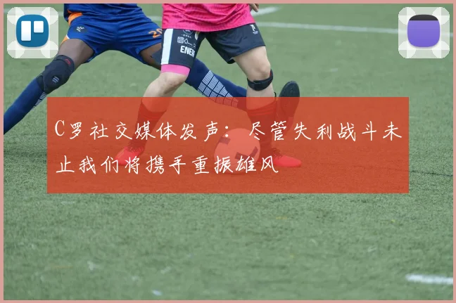 C罗社交媒体发声：尽管失利战斗未止我们将携手重振雄风