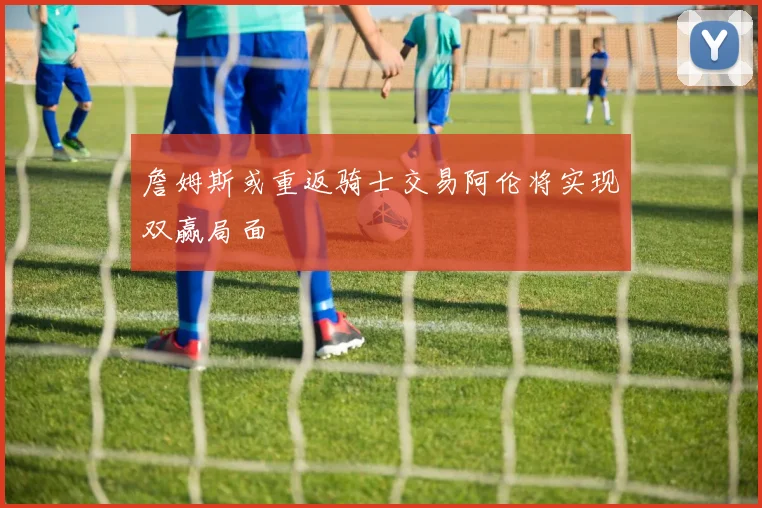 詹姆斯或重返骑士交易阿伦将实现双赢局面