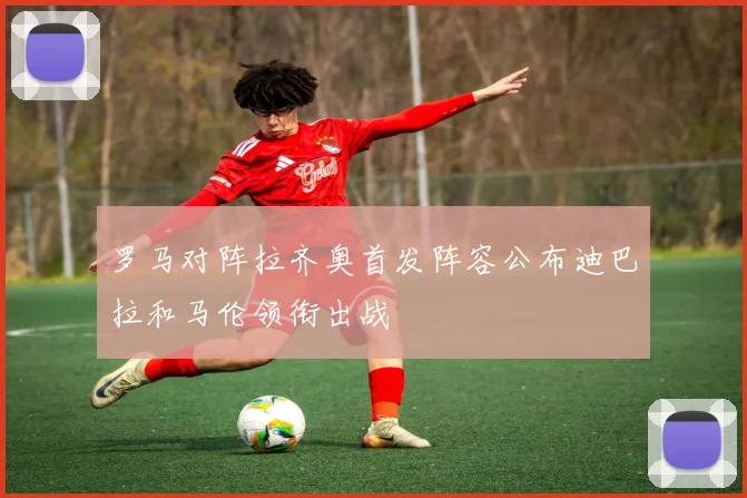 罗马对阵拉齐奥首发阵容公布迪巴拉和马伦领衔出战