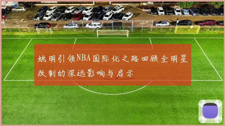 姚明引领NBA国际化之路回顾全明星改制的深远影响与启示