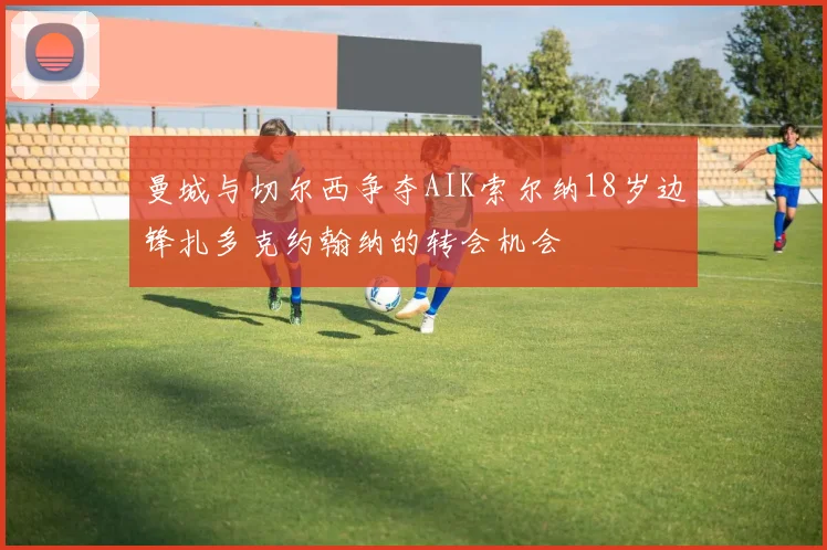 曼城与切尔西争夺AIK索尔纳18岁边锋扎多克约翰纳的转会机会