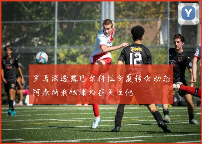 罗马诺透露巴尔科拉今夏转会动态阿森纳利物浦均在关注他