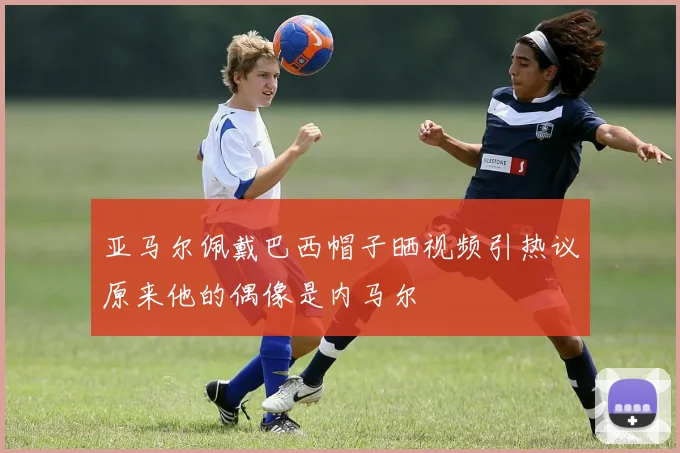 亚马尔佩戴巴西帽子晒视频引热议原来他的偶像是内马尔